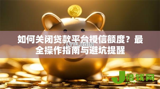 如何关闭贷款平台授信额度？最全操作指南与避坑提醒