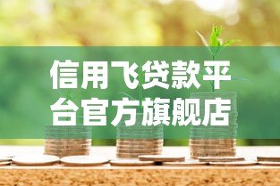信用飞贷款平台官方旗舰店:正规贷款服务与申请全攻略 信用飞贷款平台官方旗舰店:正规贷款服务与申请全攻略