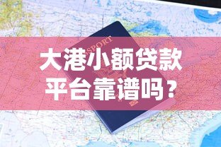 大港小额贷款平台靠谱吗?真实用户评价与申请攻略 大港小额贷款平台靠谱吗?真实用户评价与申请攻略