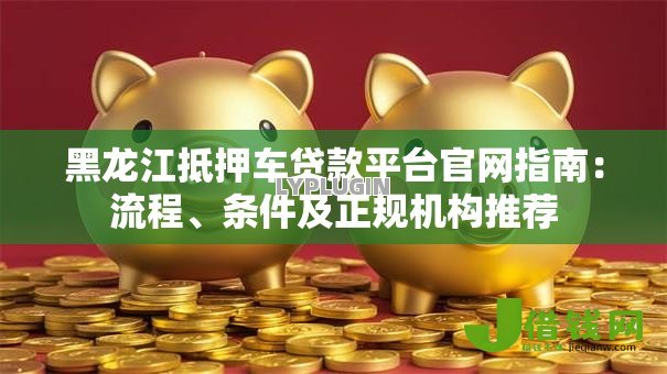 黑龙江抵押车贷款平台官网指南：流程、条件及正规机构推荐