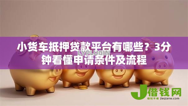 小货车抵押贷款平台有哪些？3分钟看懂申请条件及流程