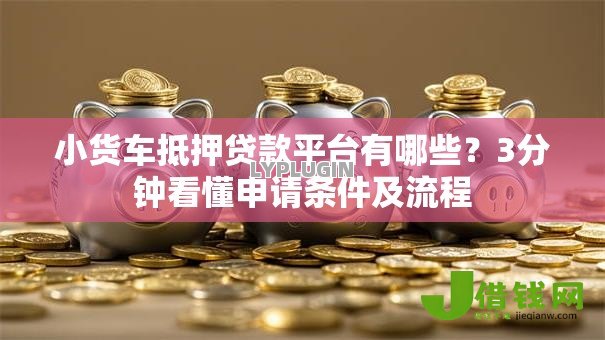 小货车抵押贷款平台有哪些？3分钟看懂申请条件及流程