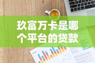 玖富万卡是哪个平台的贷款产品？全面解析平台背景与使用攻略