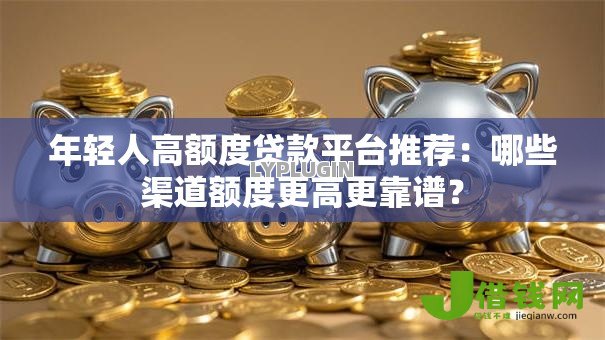 年轻人高额度贷款平台推荐:哪些渠道额度更高更靠谱? 年轻人高额度贷款平台推荐:哪些渠道额度更高更靠谱?
