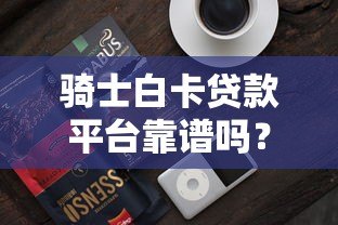 骑士白卡贷款平台靠谱吗?真实用户评测与风险分析 骑士白卡贷款平台靠谱吗?真实用户评测与风险分析