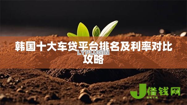 韩国十大车贷平台排名及利率对比攻略 韩国十大车贷平台排名及利率对比攻略