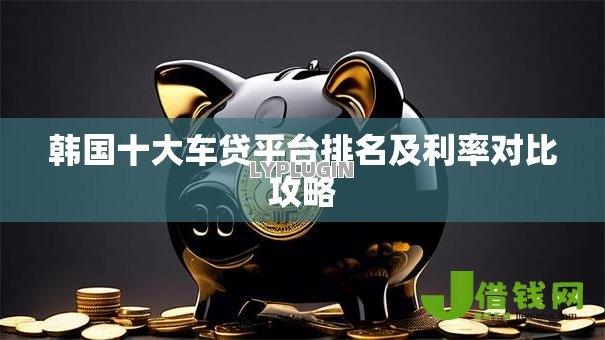 韩国十大车贷平台排名及利率对比攻略 韩国十大车贷平台排名及利率对比攻略