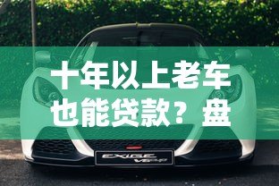 十年以上老车也能贷款？盘点支持高龄车辆抵押贷款的正规平台