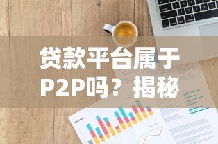 贷款平台属于P2P吗?揭秘网贷模式与正规平台选择技巧 贷款平台属于P2P吗?揭秘网贷模式与正规平台选择技巧