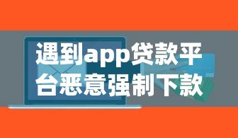 遇到app贷款平台恶意强制下款怎么办?真实处理办法全解析 遇到app贷款平台恶意强制下款怎么办?真实处理办法全解析