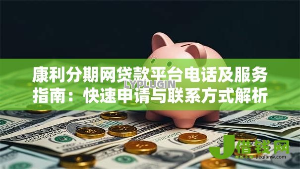 康利分期网贷款平台电话及服务指南：快速申请与联系方式解析