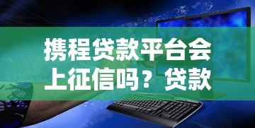 携程贷款平台会上征信吗？贷款记录对信用报告的影响解析