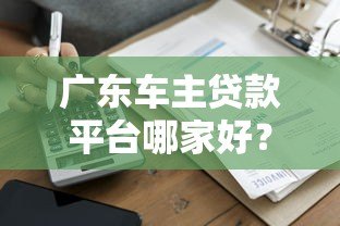 广东车主贷款平台哪家好?正规渠道及申请攻略 广东车主贷款平台哪家好?正规渠道及申请攻略