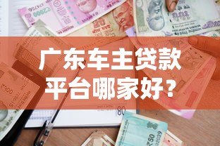 广东车主贷款平台哪家好?正规渠道及申请攻略 广东车主贷款平台哪家好?正规渠道及申请攻略
