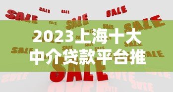 2023上海十大中介贷款平台推荐：正规机构对比及申请攻略