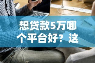想贷款5万哪个平台好？这5个正规渠道最靠谱