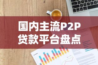 国内主流P2P贷款平台盘点及选择指南 国内主流P2P贷款平台盘点及选择指南