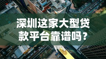 深圳这家大型贷款平台靠谱吗？详细解析产品、利率与用户评价