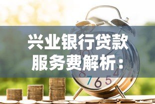 兴业银行贷款服务费解析：收费标准、优惠政策全攻略