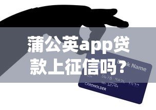 蒲公英app贷款上征信吗？这5个重点你必须知道