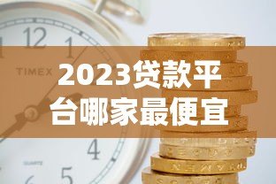 2023贷款平台哪家最便宜?低利率平台真实对比分析 2023贷款平台哪家最便宜?低利率平台真实对比分析