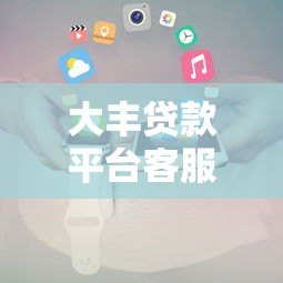 大丰贷款平台客服电话及联系方式查询指南