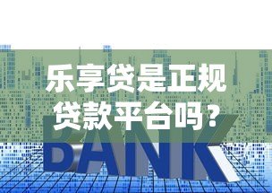 乐享贷是正规贷款平台吗？深度解析资质、利率与用户真实反馈