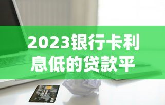 2023银行卡利息低的贷款平台推荐指南 2023银行卡利息低的贷款平台推荐指南