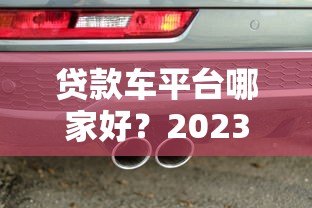 贷款车平台哪家好？2023年热门车贷平台选择指南