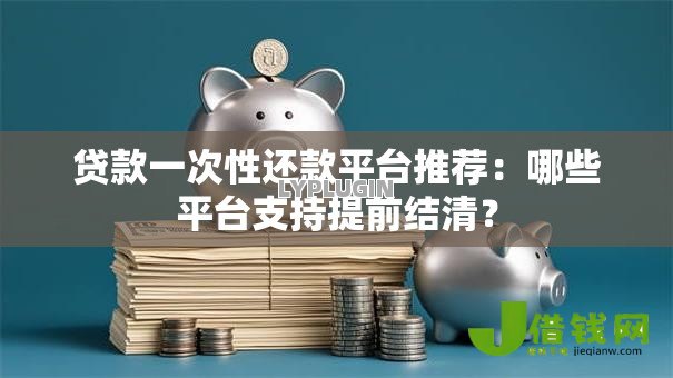 贷款一次性还款平台推荐：哪些平台支持提前结清？
