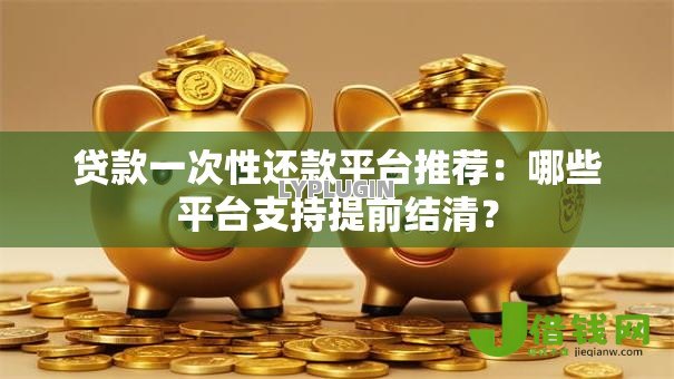贷款一次性还款平台推荐：哪些平台支持提前结清？