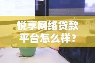悦享网络贷款平台怎么样?真实用户评测与贷款流程解析 悦享网络贷款平台怎么样?真实用户评测与贷款流程解析