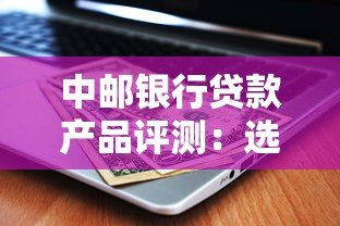 中邮银行贷款产品评测:选对平台省心又省钱 中邮银行贷款产品评测:选对平台省心又省钱