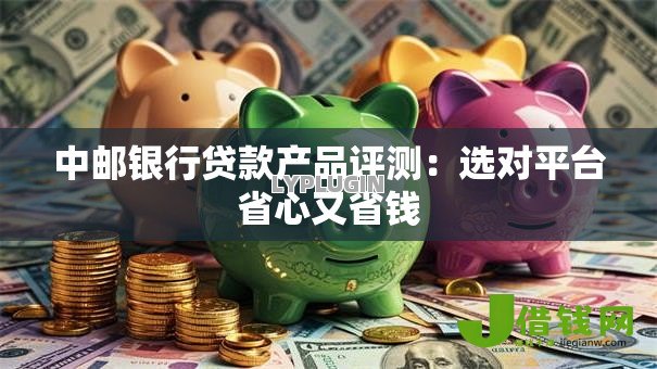 中邮银行贷款产品评测:选对平台省心又省钱 中邮银行贷款产品评测:选对平台省心又省钱