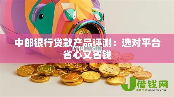 中邮银行贷款产品评测:选对平台省心又省钱 中邮银行贷款产品评测:选对平台省心又省钱