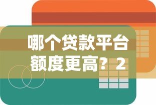 哪个贷款平台额度更高？2023年主流平台放款金额对比