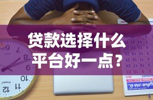 贷款选择什么平台好一点?这5个关键点帮你避坑省钱 贷款选择什么平台好一点?这5个关键点帮你避坑省钱