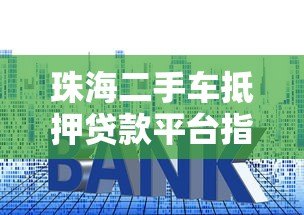 珠海二手车抵押贷款平台指南:流程、利率与避坑技巧 珠海二手车抵押贷款平台指南:流程、利率与避坑技巧