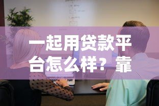一起用贷款平台怎么样?靠谱吗?用户真实测评与使用指南 一起用贷款平台怎么样?靠谱吗?用户真实测评与使用指南