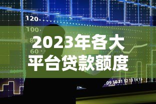 2023年各大平台贷款额度排行：哪家能借更多？
