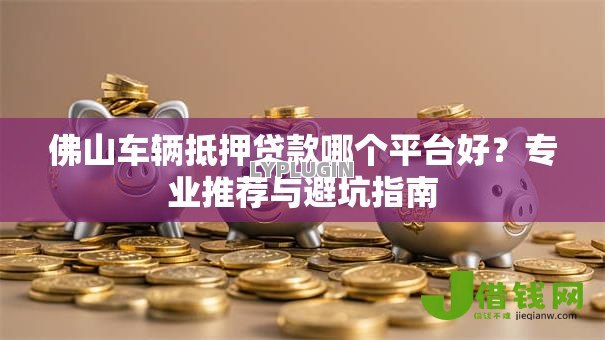 佛山车辆抵押贷款哪个平台好？专业推荐与避坑指南