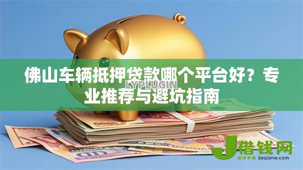 佛山车辆抵押贷款哪个平台好？专业推荐与避坑指南