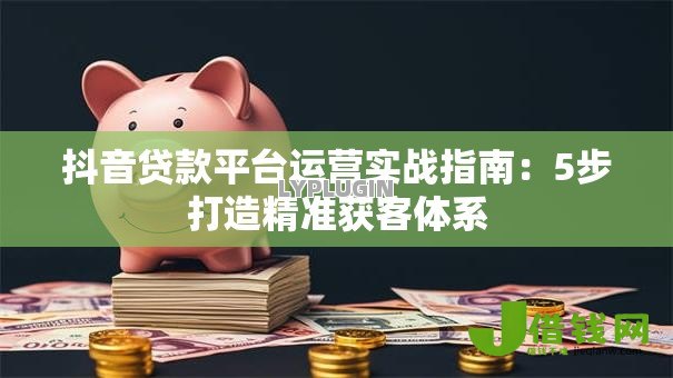 抖音贷款平台运营实战指南:5步打造精准获客体系 抖音贷款平台运营实战指南:5步打造精准获客体系