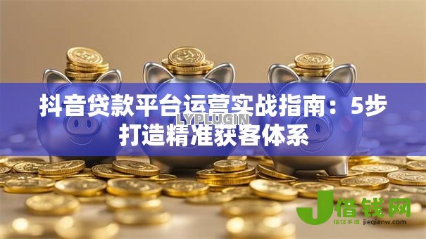 抖音贷款平台运营实战指南:5步打造精准获客体系 抖音贷款平台运营实战指南:5步打造精准获客体系
