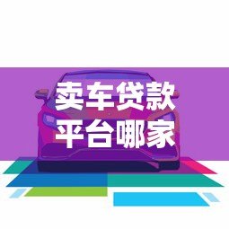 卖车贷款平台哪家好？2023年靠谱平台推荐及避坑指南