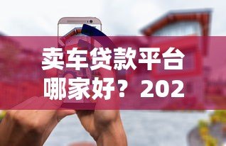 卖车贷款平台哪家好？2023年靠谱平台推荐及避坑指南