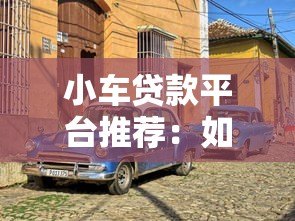 小车贷款平台推荐：如何选择靠谱的汽车贷款渠道