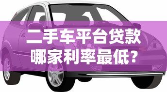 二手车平台贷款哪家利率最低?2023年实测对比指南 二手车平台贷款哪家利率最低?2023年实测对比指南