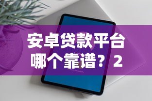 安卓贷款平台哪个靠谱?2023年热门贷款APP推荐与评测 安卓贷款平台哪个靠谱?2023年热门贷款APP推荐与评测