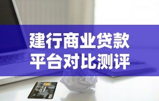 建行商业贷款平台对比测评：选哪款产品更划算